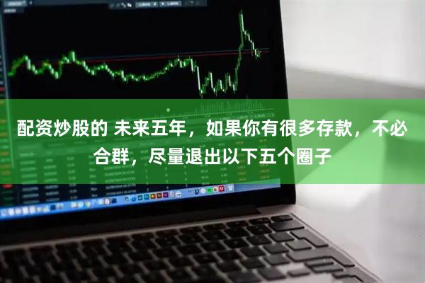 配资炒股的 未来五年，如果你有很多存款，不必合群，尽量退出以下五个圈子