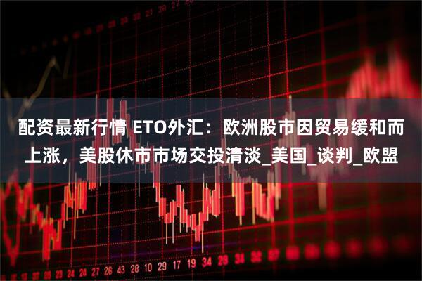 配资最新行情 ETO外汇：欧洲股市因贸易缓和而上涨，美股休市市场交投清淡_美国_谈判_欧盟