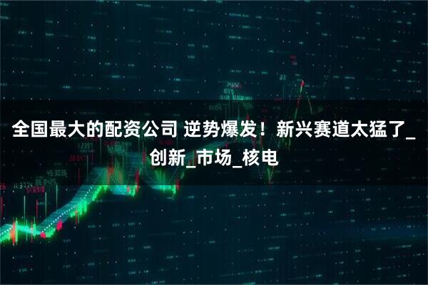 全国最大的配资公司 逆势爆发！新兴赛道太猛了_创新_市场_核电