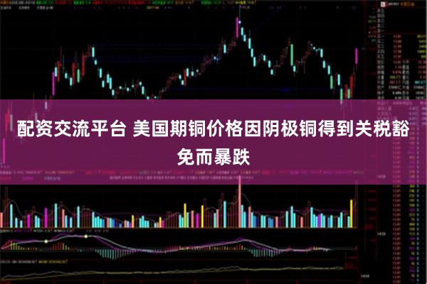 配资交流平台 美国期铜价格因阴极铜得到关税豁免而暴跌