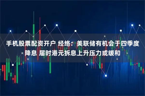 手机股票配资开户 经络：美联储有机会于四季度降息 届时港元拆息上升压力或缓和