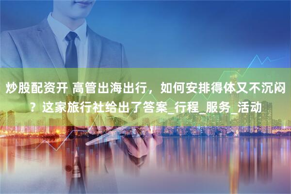 炒股配资开 高管出海出行，如何安排得体又不沉闷？这家旅行社给出了答案_行程_服务_活动