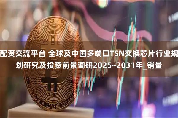 配资交流平台 全球及中国多端口TSN交换芯片行业规划研究及投资前景调研2025~2031年_销量