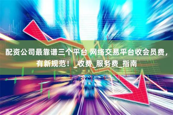 配资公司最靠谱三个平台 网络交易平台收会员费，有新规范！_收费_服务费_指南