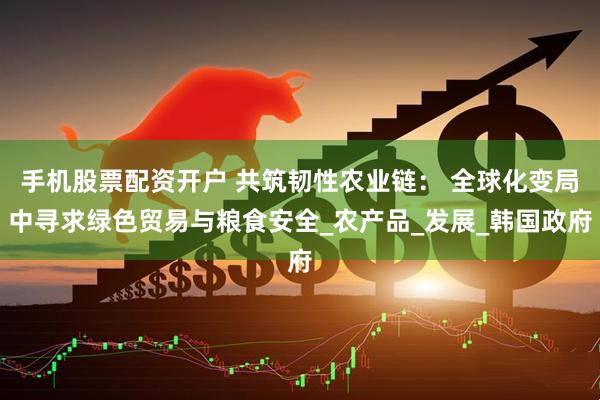 手机股票配资开户 共筑韧性农业链： 全球化变局中寻求绿色贸易与粮食安全_农产品_发展_韩国政府