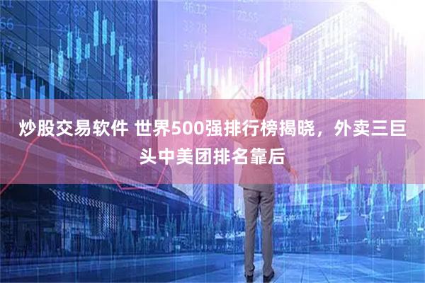 炒股交易软件 世界500强排行榜揭晓，外卖三巨头中美团排名靠后