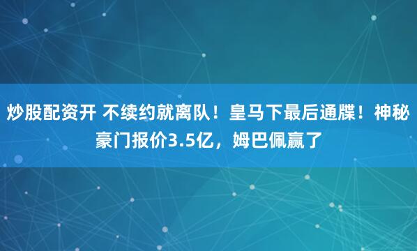 炒股配资开 不续约就离队！皇马下最后通牒！神秘豪门报价3.5亿，姆巴佩赢了