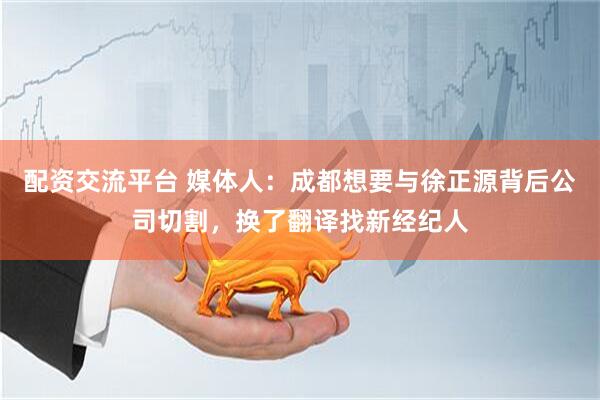 配资交流平台 媒体人：成都想要与徐正源背后公司切割，换了翻译找新经纪人