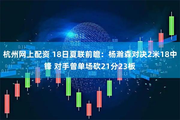杭州网上配资 18日夏联前瞻：杨瀚森对决2米18中锋 对手曾单场砍21分23板