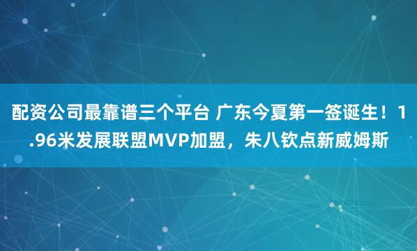 配资公司最靠谱三个平台 广东今夏第一签诞生！1.96米发展联盟MVP加盟，朱八钦点新威姆斯