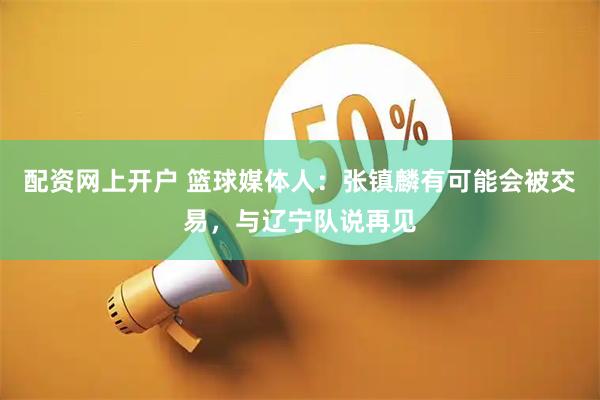 配资网上开户 篮球媒体人：张镇麟有可能会被交易，与辽宁队说再见