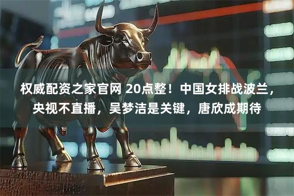 权威配资之家官网 20点整！中国女排战波兰，央视不直播，吴梦洁是关键，唐欣成期待