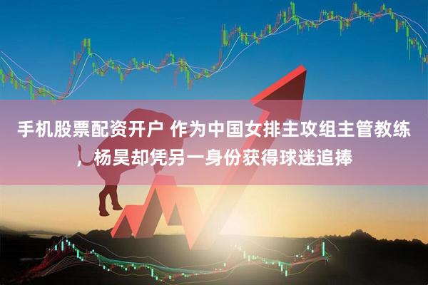 手机股票配资开户 作为中国女排主攻组主管教练，杨昊却凭另一身份获得球迷追捧