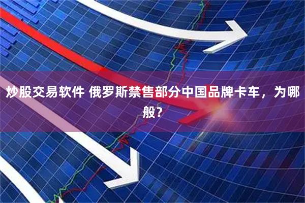 炒股交易软件 俄罗斯禁售部分中国品牌卡车，为哪般？