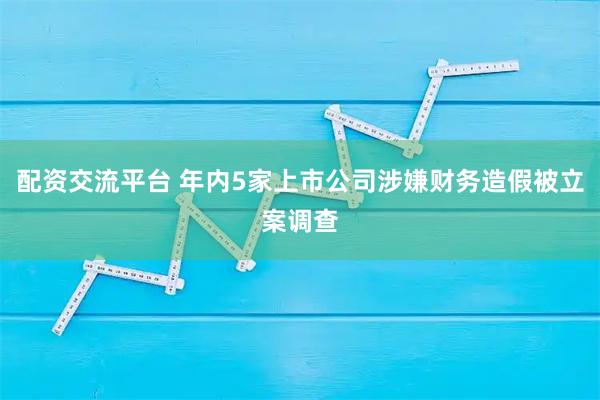 配资交流平台 年内5家上市公司涉嫌财务造假被立案调查