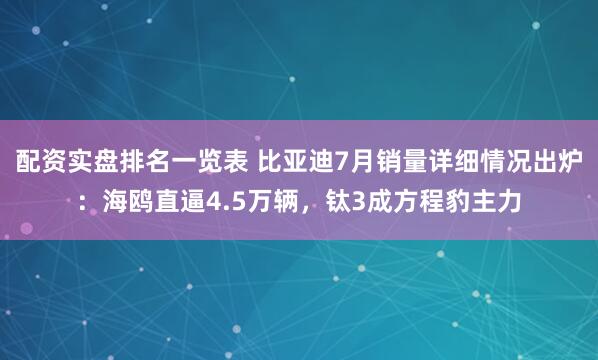配资实盘排名一览表 比亚迪7月销量详细情况出炉：海鸥直逼4.5万辆，钛3成方程豹主力