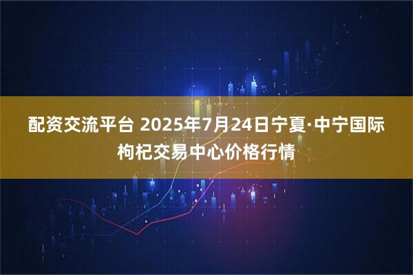配资交流平台 2025年7月24日宁夏·中宁国际枸杞交易中心价格行情