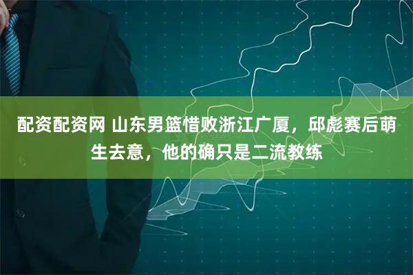 配资配资网 山东男篮惜败浙江广厦，邱彪赛后萌生去意，他的确只是二流教练