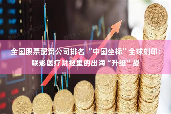 全国股票配资公司排名 “中国坐标”全球刻印：联影医疗财报里的出海“升维”战