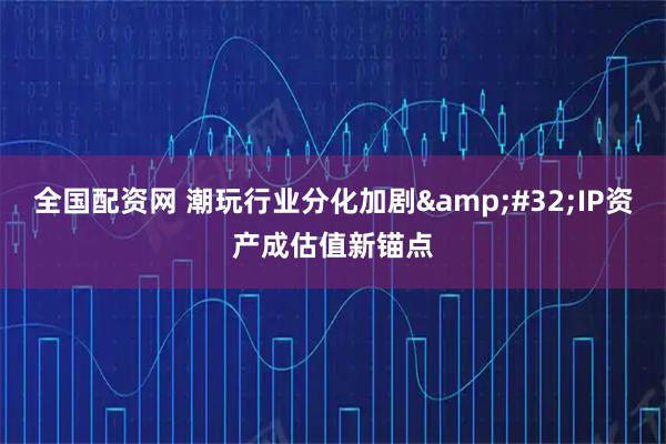 全国配资网 潮玩行业分化加剧 IP资产成估值新锚点