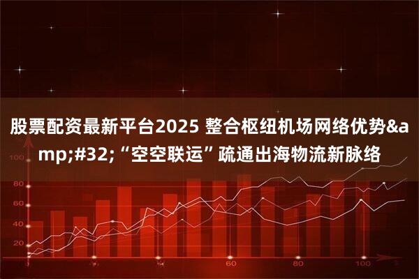 股票配资最新平台2025 整合枢纽机场网络优势 “空空联运”疏通出海物流新脉络