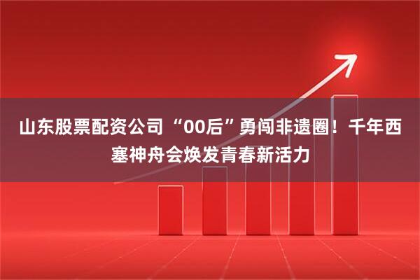 山东股票配资公司 “00后”勇闯非遗圈！千年西塞神舟会焕发青春新活力