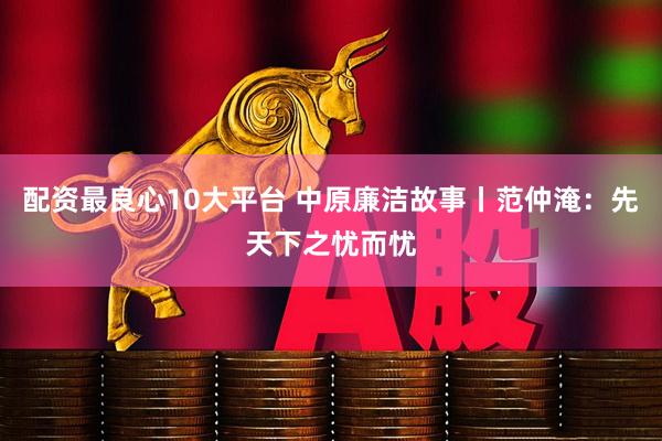 配资最良心10大平台 中原廉洁故事丨范仲淹：先天下之忧而忧