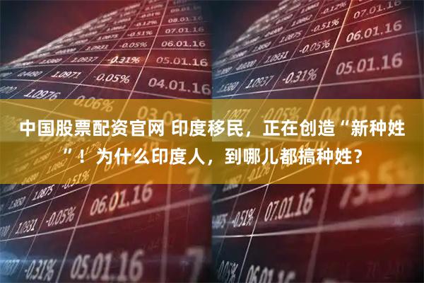 中国股票配资官网 印度移民，正在创造“新种姓”！为什么印度人，到哪儿都搞种姓？