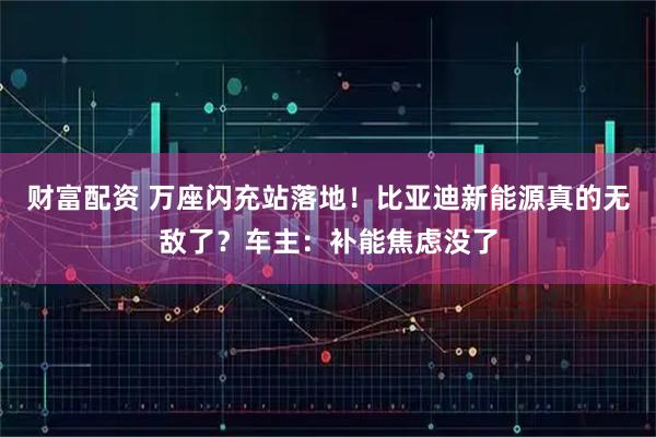 财富配资 万座闪充站落地!比亚迪新能源真的无敌了?车主:补能焦虑没了